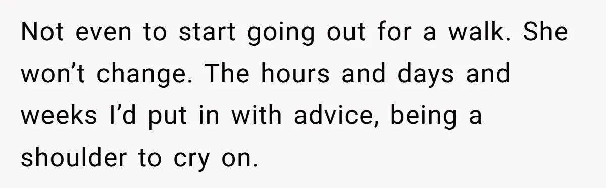 Not even to start going out for a walk. She won’t change. The hours and days and weeks I’d put in with advice, being a shoulder to cry on.
