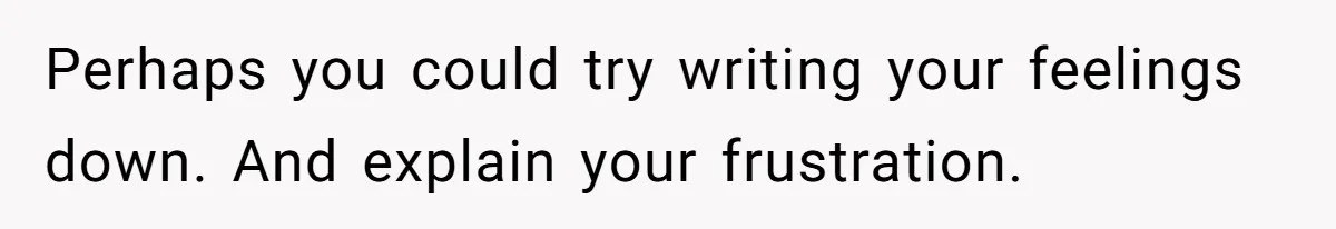 Perhaps you could try writing your feelings down. And explain your frustration.