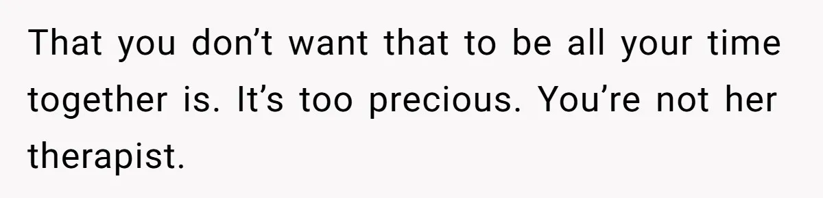 That you don’t want that to be all your time together is. It’s too precious. You’re not her therapist.