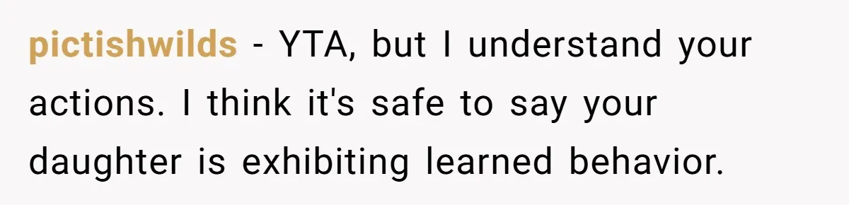 pictishwilds − YTA, but I understand your actions. I think it's safe to say your daughter is exhibiting learned behavior.