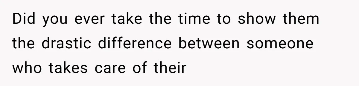 Did you ever take the time to show them the drastic difference between someone who takes care of their