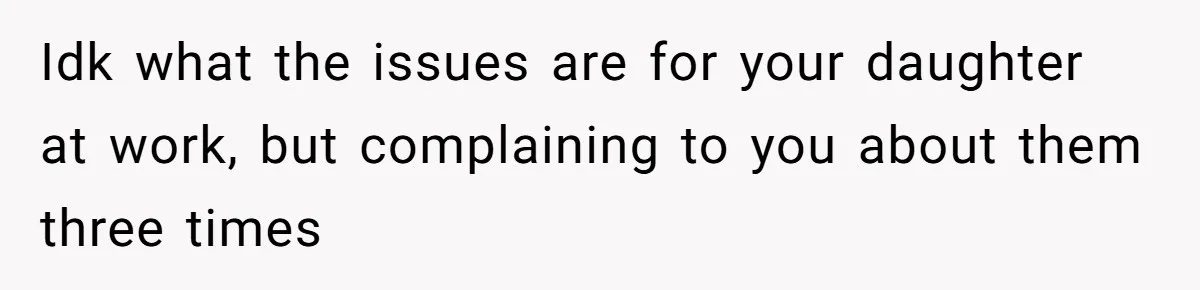 Idk what the issues are for your daughter at work, but complaining to you about them three times
