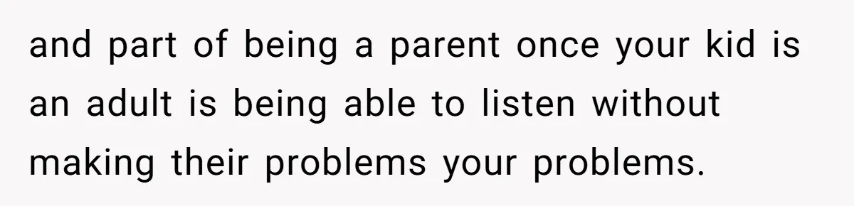 and part of being a parent once your kid is an adult is being able to listen without making their problems your problems.