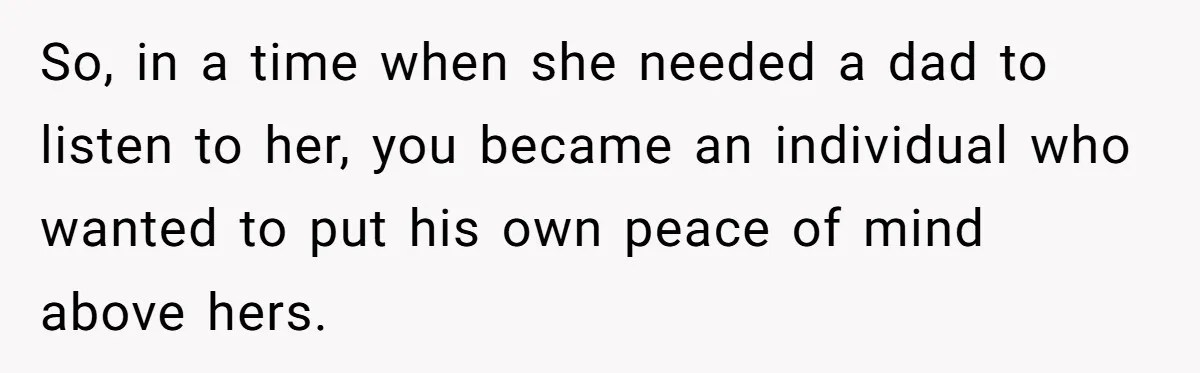 So, in a time when she needed a dad to listen to her, you became an individual who wanted to put his own peace of mind above hers.