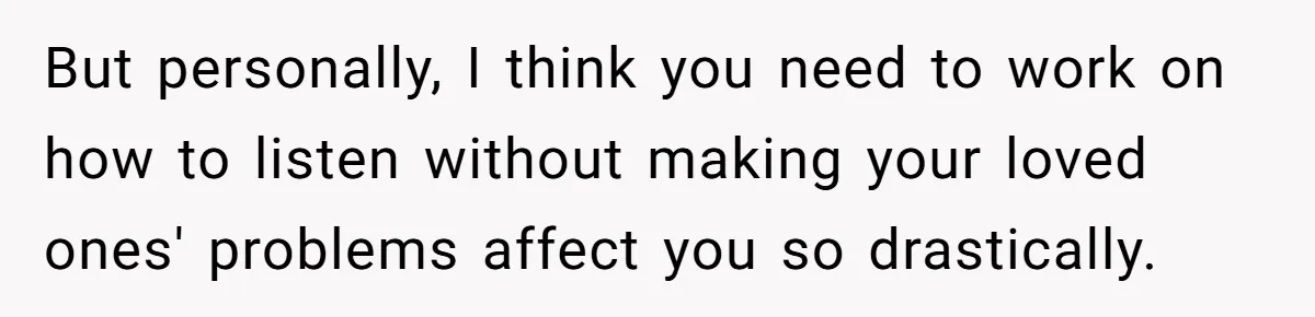 But personally, I think you need to work on how to listen without making your loved ones' problems affect you so drastically.
