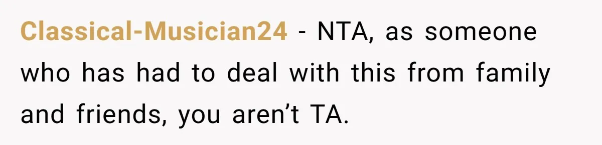 Classical-Musician24 − NTA, as someone who has had to deal with this from family and friends, you aren’t TA.