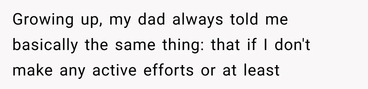 Growing up, my dad always told me basically the same thing: that if I don't make any active efforts or at least