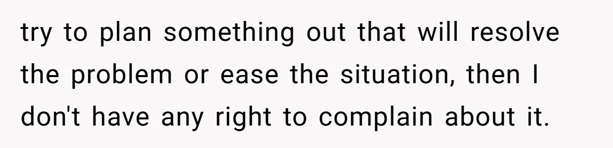 try to plan something out that will resolve the problem or ease the situation, then I don't have any right to complain about it.