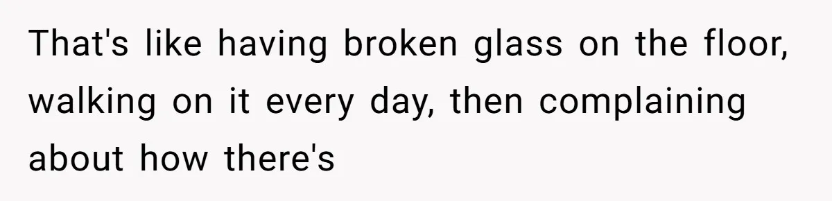 That's like having broken glass on the floor, walking on it every day, then complaining about how there's