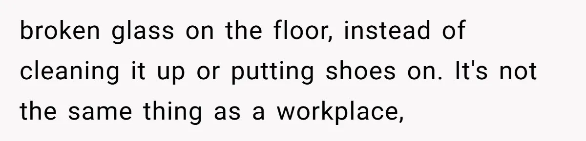 broken glass on the floor, instead of cleaning it up or putting shoes on. It's not the same thing as a workplace,
