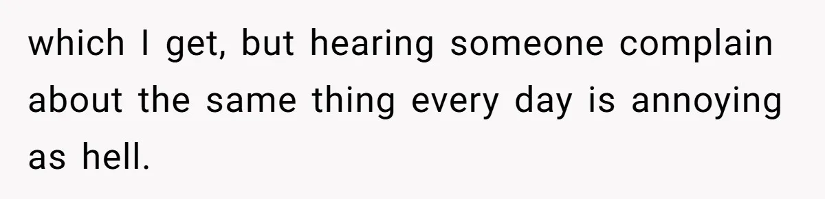 which I get, but hearing someone complain about the same thing every day is annoying as hell.