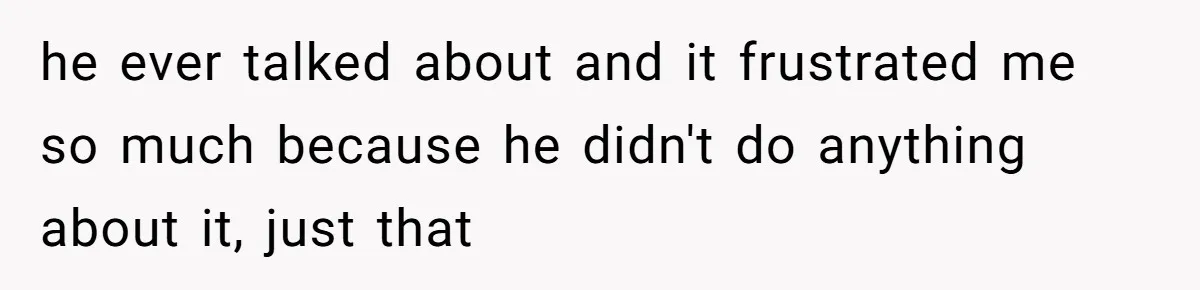 he ever talked about and it frustrated me so much because he didn't do anything about it, just that