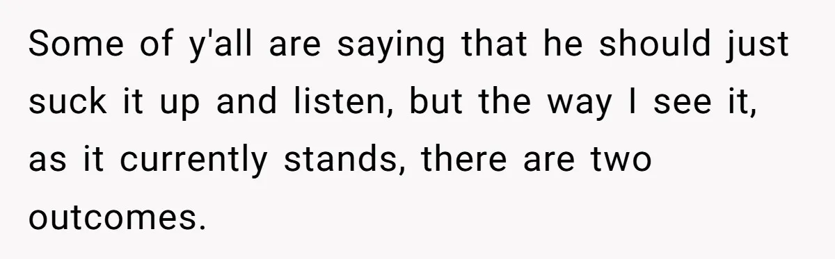 Some of y'all are saying that he should just suck it up and listen, but the way I see it, as it currently stands, there are two outcomes.