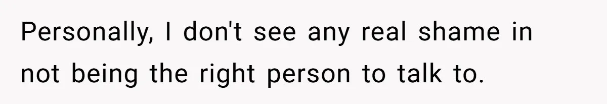 Personally, I don't see any real shame in not being the right person to talk to.