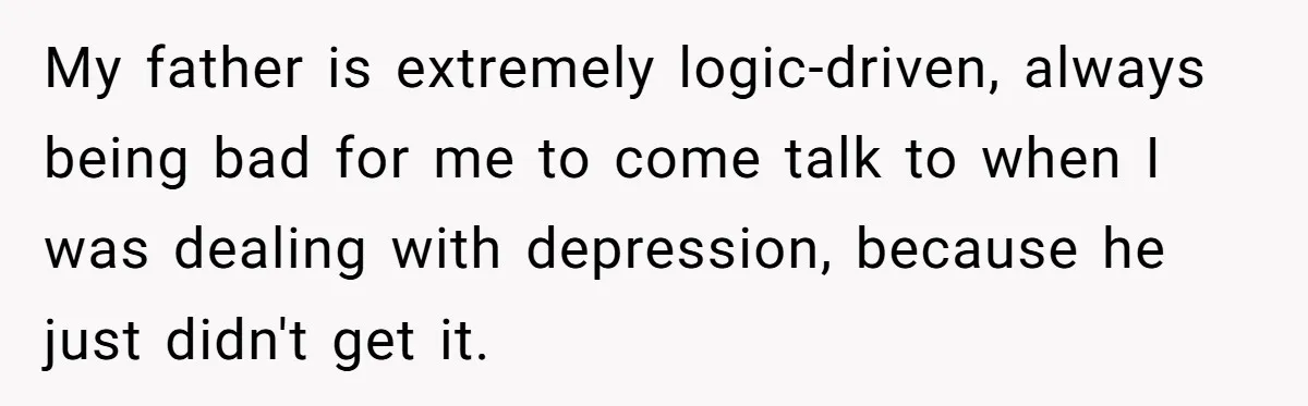 My father is extremely logic-driven, always being bad for me to come talk to when I was dealing with depression, because he just didn't get it.