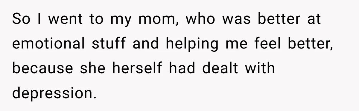 So I went to my mom, who was better at emotional stuff and helping me feel better, because she herself had dealt with depression. ​