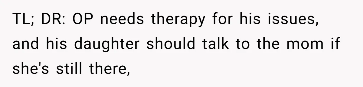 TL; DR: OP needs therapy for his issues, and his daughter should talk to the mom if she's still there,