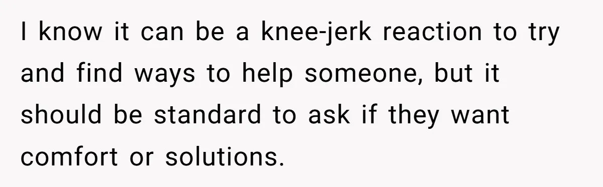I know it can be a knee-jerk reaction to try and find ways to help someone, but it should be standard to ask if they want comfort or solutions.