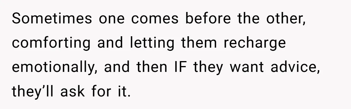 Sometimes one comes before the other, comforting and letting them recharge emotionally, and then IF they want advice, they’ll ask for it.