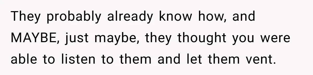 They probably already know how, and MAYBE, just maybe, they thought you were able to listen to them and let them vent.