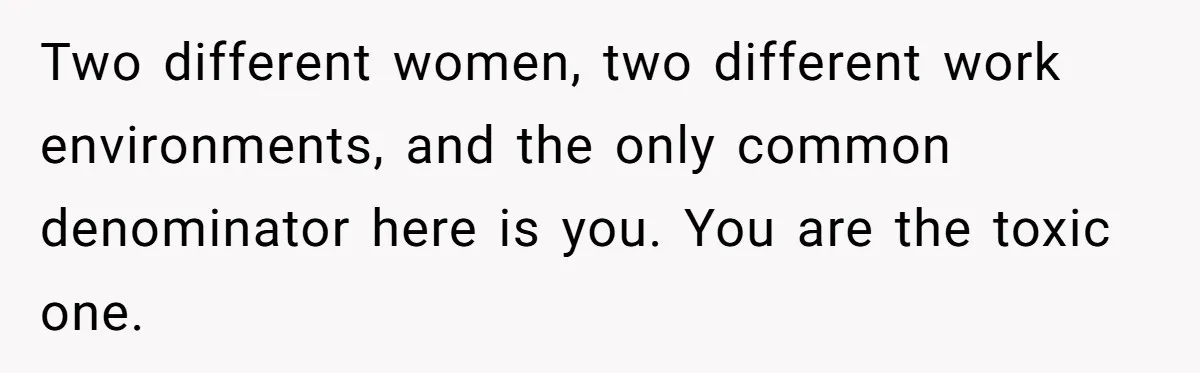 Two different women, two different work environments, and the only common denominator here is you. You are the toxic one.