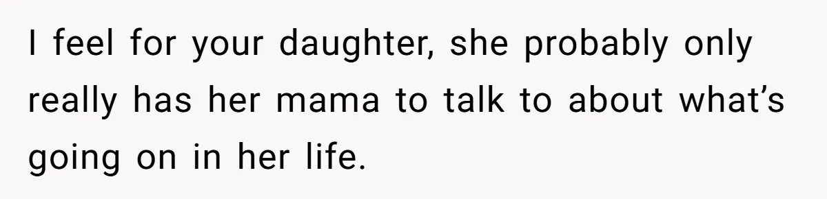 I feel for your daughter, she probably only really has her mama to talk to about what’s going on in her life.