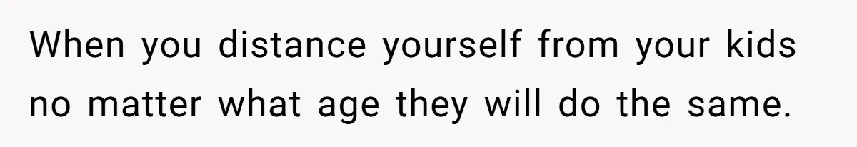 When you distance yourself from your kids no matter what age they will do the same.