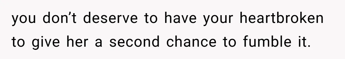 you don’t deserve to have your heartbroken to give her a second chance to fumble it.
