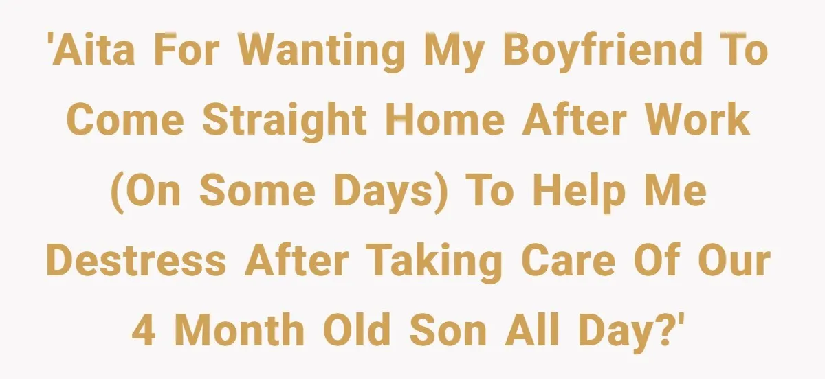 'AITA for wanting my boyfriend to come straight home after work (on some days) to help me destress after taking care of our 4 month old son all day?'