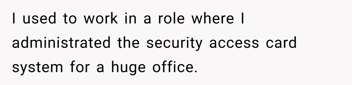 I used to work in a role where I administrated the security access card system for a huge office.