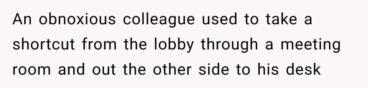 An obnoxious colleague used to take a shortcut from the lobby through a meeting room and out the other side to his desk