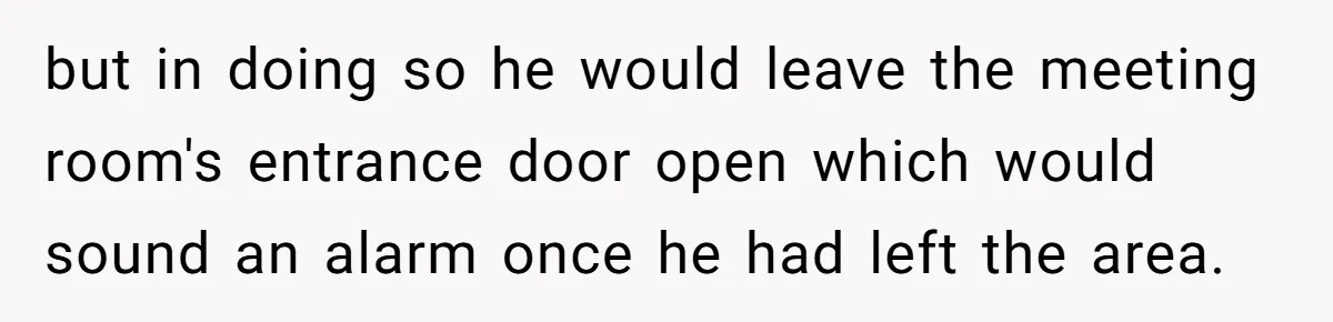 but in doing so he would leave the meeting room's entrance door open which would sound an alarm once he had left the area.