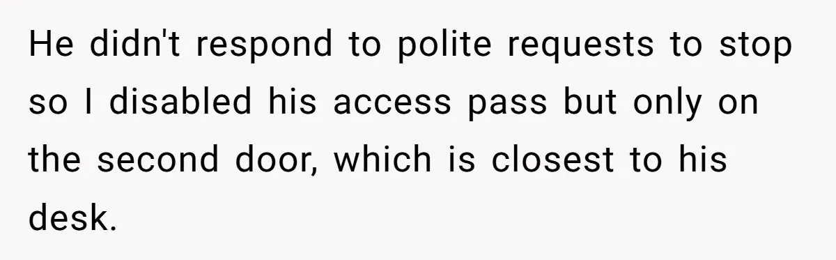 He didn't respond to polite requests to stop so I disabled his access pass but only on the second door, which is closest to his desk.