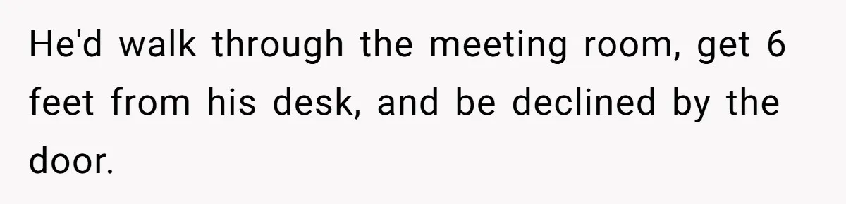 He'd walk through the meeting room, get 6 feet from his desk, and be declined by the door.