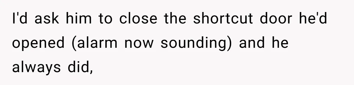 I'd ask him to close the shortcut door he'd opened (alarm now sounding) and he always did,