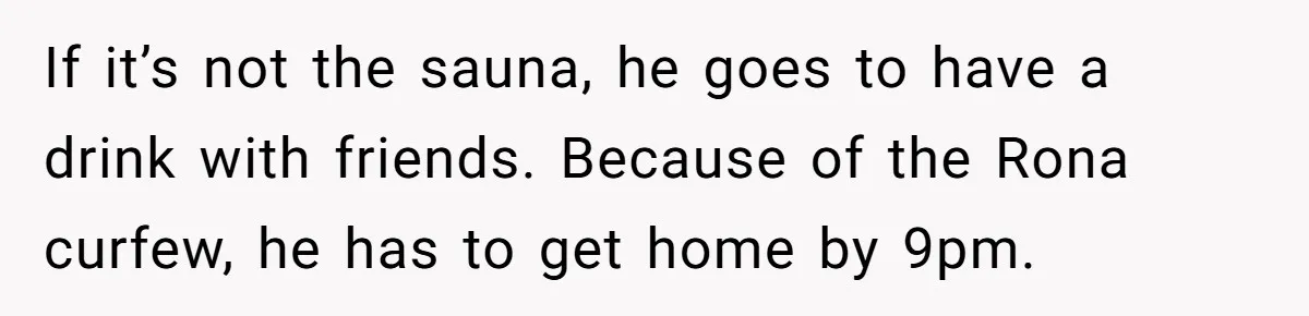 If it’s not the sauna, he goes to have a drink with friends. Because of the Rona curfew, he has to get home by 9pm.