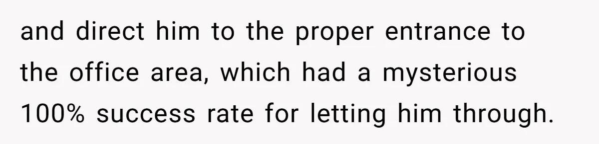 and direct him to the proper entrance to the office area, which had a mysterious 100% success rate for letting him through.