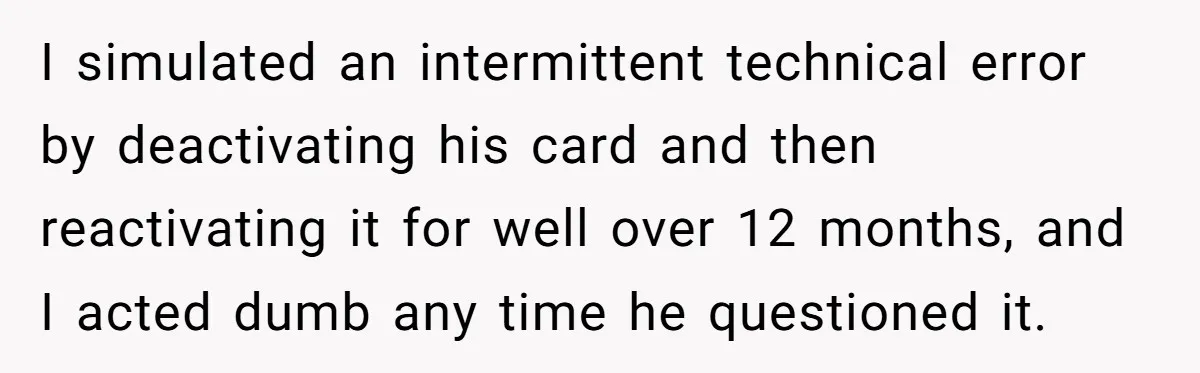 I simulated an intermittent technical error by deactivating his card and then reactivating it for well over 12 months, and I acted dumb any time he questioned it.