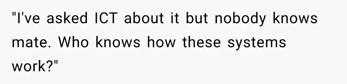 "I've asked ICT about it but nobody knows mate. Who knows how these systems work?"