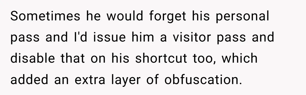 Sometimes he would forget his personal pass and I'd issue him a visitor pass and disable that on his shortcut too, which added an extra layer of obfuscation.