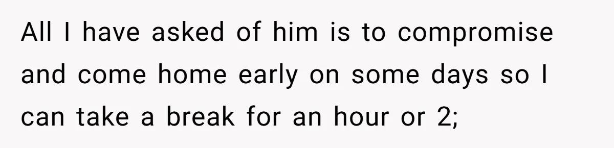 All I have asked of him is to compromise and come home early on some days so I can take a break for an hour or 2;
