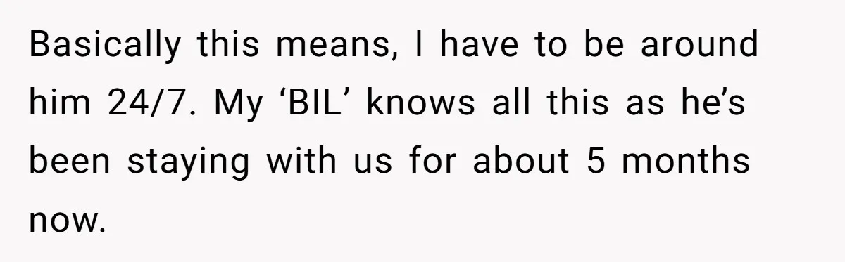 Basically this means, I have to be around him 24/7. My ‘BIL’ knows all this as he’s been staying with us for about 5 months now.