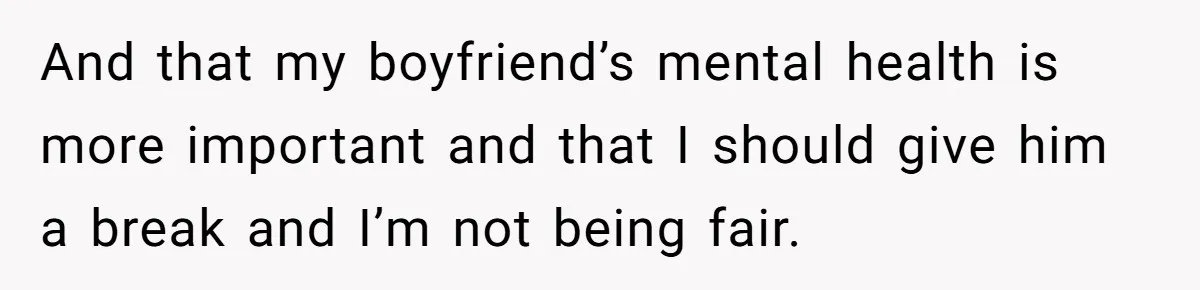 And that my boyfriend’s mental health is more important and that I should give him a break and I’m not being fair.