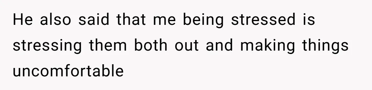 He also said that me being stressed is stressing them both out and making things uncomfortable