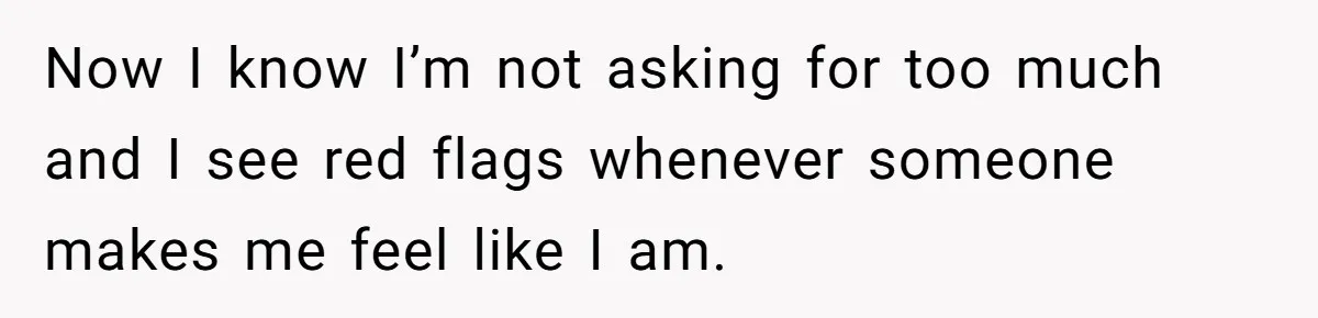 Now I know I’m not asking for too much and I see red flags whenever someone makes me feel like I am.