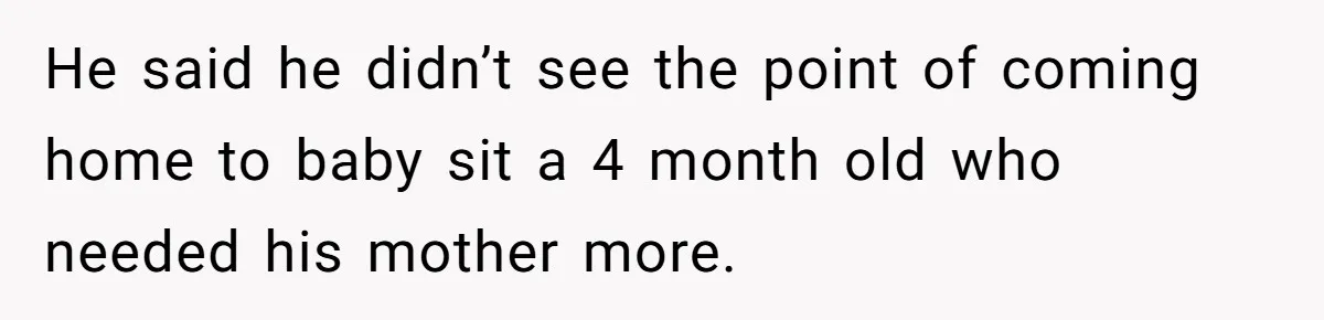 He said he didn’t see the point of coming home to baby sit a 4 month old who needed his mother more.