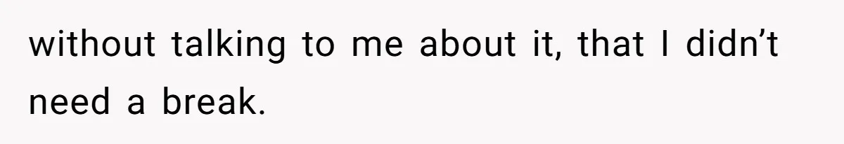 without talking to me about it, that I didn’t need a break.