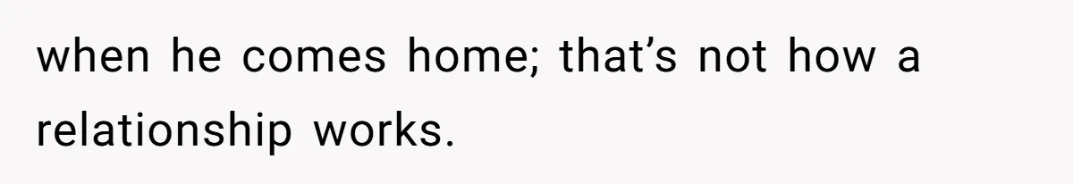 when he comes home; that’s not how a relationship works.