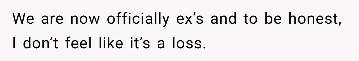 We are now officially ex’s and to be honest, I don’t feel like it’s a loss.