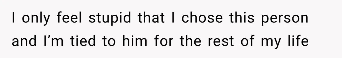 I only feel stupid that I chose this person and I’m tied to him for the rest of my life